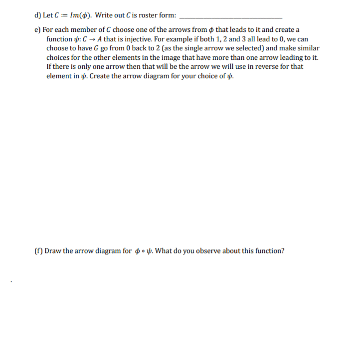 d) Let C := Im(4). Write out C is roster form:
e) For each member of C choose one of the arrows from o that leads to it and create a
function p: C → A that is injective. For example if both 1, 2 and 3 all lead to 0, we can
choose to have G go from 0 back to 2 (as the single arrow we selected) and make similar
choices for the other elements in the image that have more than one arrow leading to it.
If there is only one arrow then that will be the arrow we will use in reverse for that
element in y. Create the arrow diagram for your choice of y.
(f) Draw the arrow diagram for o • y. What do you observe about this function?
