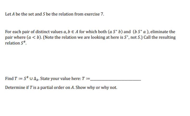 Let A be the set and S be the relation from exercise 7.
For each pair of distinct values a, b e A for which both (a S* b) and (b S* a ), eliminate the
pair where (a <b). (Note the relation we are looking at here is S*, not S.) Call the resulting
relation S".
Find T = S* U A. State your value here: T :=_
Determine if T'is a partial order on A. Show why or why not.
