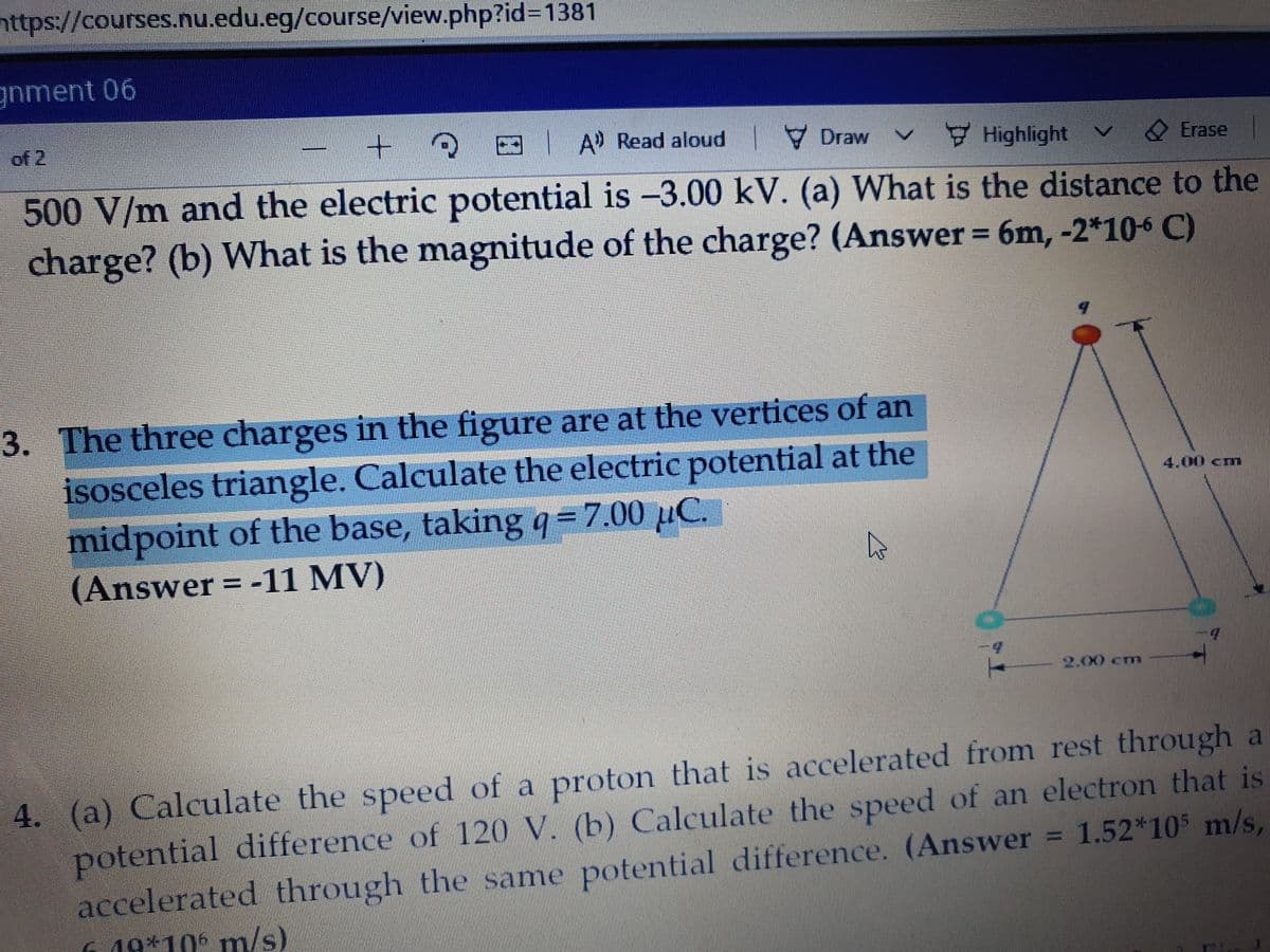 nttps://courses.nu.edu.eg/course/view.php?id%3D1381
gnment 06
of 2
3 A Read aloud
7 Draw
Highlight
O Erase
500 V/m and the electric potential is -3.00 kV. (a) What is the distance to the
charge? (b) What is the magnitude of the charge? (Answer 6m, -2*10-6 C)
3. The three charges in the figure are at the vertices of an
isosceles triangle. Calculate the electric potential at the
midpoint of the base, taking 9=7.00 µC.
(Answer = -11 MV)
4.00 cm
.
2.00 cm
4. (a) Calculate the speed of a proton that is accelerated from rest through a
potential difference of 120 V. (b) Calculate the speed of an electron that is
accelerated through the same potential difference. (Answer = 1.52*105 m/s,
6. 19*105 pm/s)
