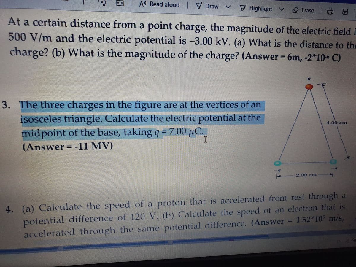 EI
A Read aloud Draw
Highlight V
O Erase
At a certain distance from a point charge, the magnitude of the electric field i
500 V/m and the electric potential is –3.00 kV. (a) What is the distance to the
charge? (b) What is the magnitude of the charge? (Answer = 6m, -2*106 C)
3. The three charges in the figure are at the vertices of an
isosceles triangle. Calculate the electric potential at the
midpoint of the base, taking q = 7.00 µC.
4.00 cm
I
(Answer -11 MV)
2.00 cm
4. (a) Calculate the speed of a proton that is accelerated from rest through a
potential difference of 120 V. (b) Calculate the speed of an electron that is
accelerated through the same potential difference. (Answer = 1.52*105 m/s,
