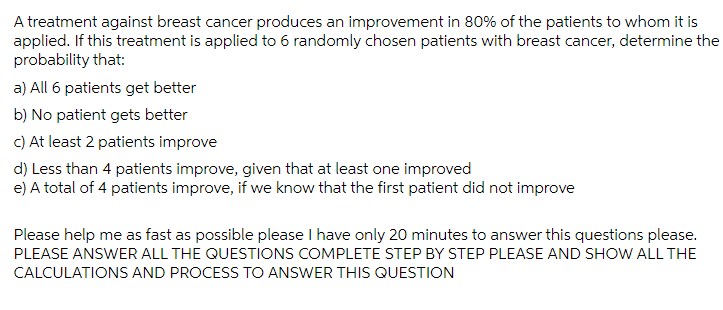 A treatment against breast cancer produces an improvement in 80% of the patients to whom it is
applied. If this treatment is applied to 6 randomly chosen patients with breast cancer, determine the
probability that:
a) All 6 patients get better
b) No patient gets better
C) At least 2 patients improve
d) Less than 4 patients improve, given that at least one improved
e) A total of 4 patients improve, if we know that the first patient did not improve
Please help me as fast as possible please I have only 20 minutes to answer this questions please.
PLEASE ANSWER ALL THE QUESTIONS COMPLETE STEP BY STEP PLEASE AND SHOW ALL THE
CALCULATIONS AND PROCESS TO ANSWER THIS QUESTION
