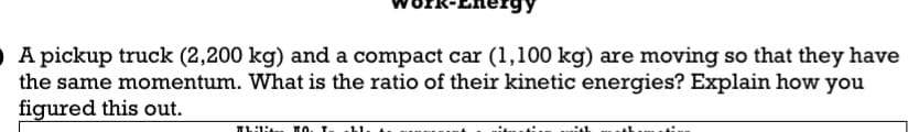 A pickup truck (2,200 kg) and a compact car (1,100 kg) are moving so that they have
the same momentum. What is the ratio of their kinetic energies? Explain how you
figured this out.
Thili TO