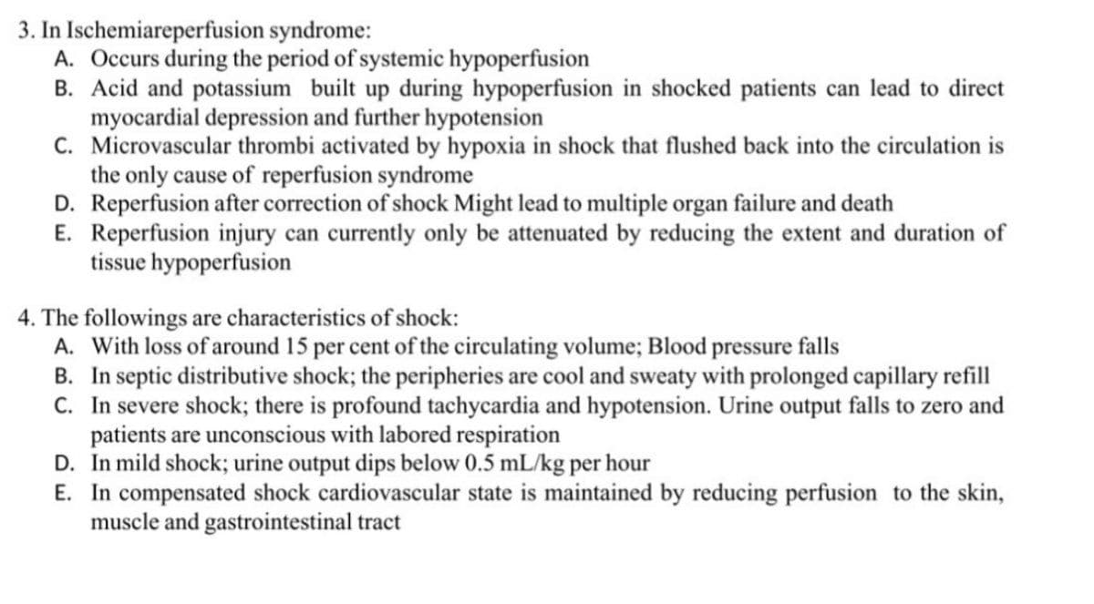 3. In Ischemiareperfusion syndrome:
A. Occurs during the period of systemic hypoperfusion
B. Acid and potassium built up during hypoperfusion in shocked patients can lead to direct
myocardial depression and further hypotension
C. Microvascular thrombi activated by hypoxia in shock that flushed back into the circulation is
the only cause of reperfusion syndrome
D. Reperfusion after correction of shock Might lead to multiple organ failure and death
E. Reperfusion injury can currently only be attenuated by reducing the extent and duration of
tissue hypoperfusion
4. The followings are characteristics of shock:
A. With loss of around 15 per cent of the circulating volume; Blood pressure falls
B. In septic distributive shock; the peripheries are cool and sweaty with prolonged capillary refill
C. In severe shock; there is profound tachycardia and hypotension. Urine output falls to zero and
patients are unconscious with labored respiration
D. In mild shock; urine output dips below 0.5 mL/kg per hour
E. In compensated shock cardiovascular state is maintained by reducing perfusion to the skin,
muscle and gastrointestinal tract
