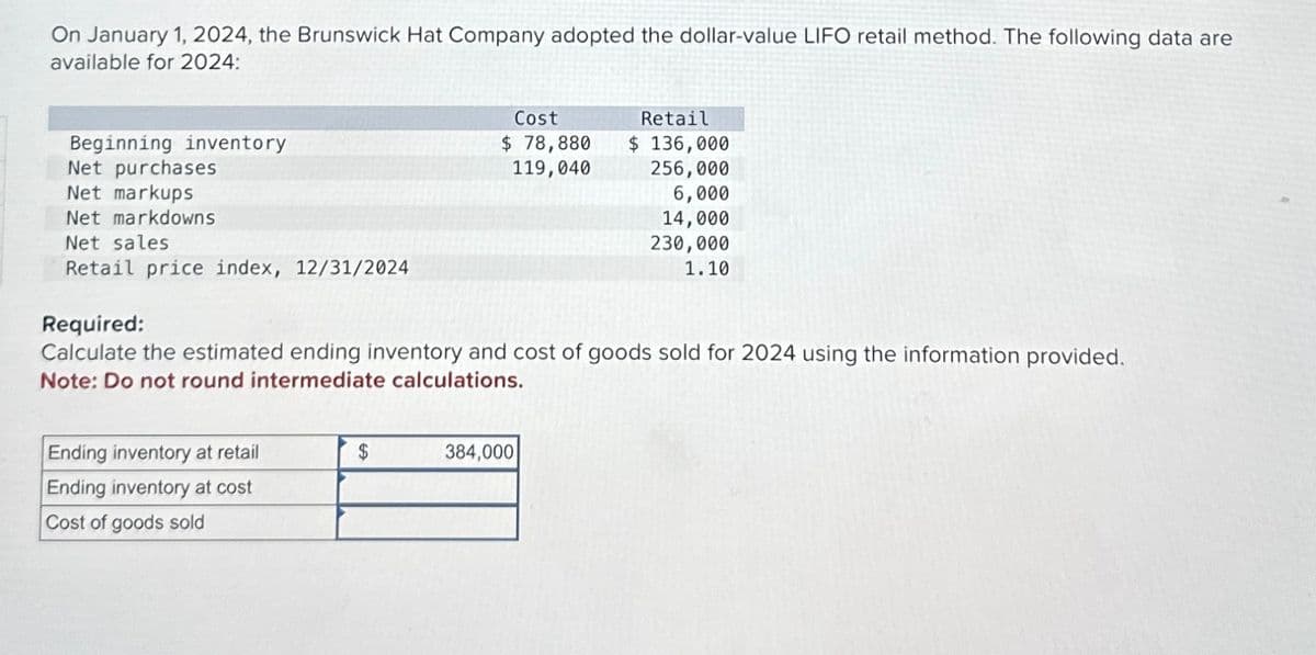 On January 1, 2024, the Brunswick Hat Company adopted the dollar-value LIFO retail method. The following data are
available for 2024:
Beginning inventory
Net purchases
Net markups
Net markdowns
Net sales
Cost
$ 78,880
119,040
Retail
$ 136,000
256,000
6,000
14,000
230,000
1.10
Retail price index, 12/31/2024
Required:
Calculate the estimated ending inventory and cost of goods sold for 2024 using the information provided.
Note: Do not round intermediate calculations.
Ending inventory at retail
$
384,000
Ending inventory at cost
Cost of goods sold