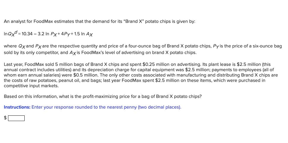 An analyst for FoodMax estimates that the demand for its "Brand X" potato chips is given by:
InQxd 10.34 3.2 In Px+4Py+ 1.5 In Ax
where QX and Px are the respective quantity and price of a four-ounce bag of Brand X potato chips, Py is the price of a six-ounce bag
sold by its only competitor, and Axis FoodMax's level of advertising on brand X potato chips.
Last year, FoodMax sold 5 million bags of Brand X chips and spent $0.25 million on advertising. Its plant lease is $2.5 million (this
annual contract includes utilities) and its depreciation charge for capital equipment was $2.5 million; payments to employees (all of
whom earn annual salaries) were $0.5 million. The only other costs associated with manufacturing and distributing Brand X chips are
the costs of raw potatoes, peanut oil, and bags; last year FoodMax spent $2.5 million on these items, which were purchased in
competitive input markets.
Based on this information, what is the profit-maximizing price for a bag of Brand X potato chips?
Instructions: Enter your response rounded to the nearest penny (two decimal places).
$