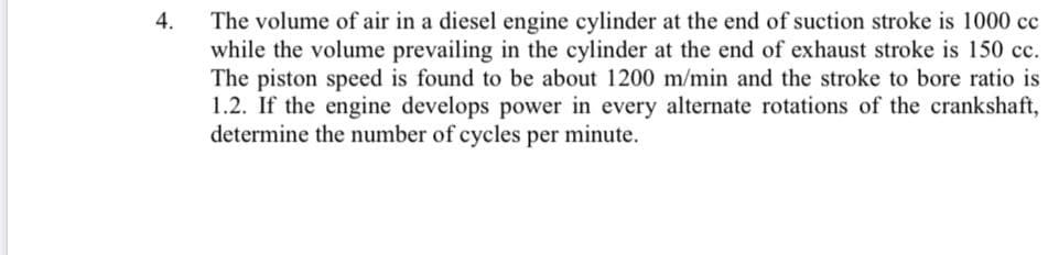 The volume of air in a diesel engine cylinder at the end of suction stroke is 1000 cc
while the volume prevailing in the cylinder at the end of exhaust stroke is 150 cc.
The piston speed is found to be about 1200 m/min and the stroke to bore ratio is
1.2. If the engine develops power in every alternate rotations of the crankshaft,
determine the number of cycles per minute.
