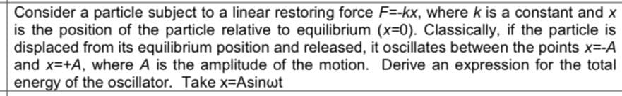 Consider a particle subject to a linear restoring force F=-kx, where k is a constant and x
is the position of the particle relative to equilibrium (x-0). Classically, if the particle is
displaced from its equilibrium position and released, it oscillates between the points x=-A
and x=+A, where A is the amplitude of the motion. Derive an expression for the total
energy of the oscillator. Take x=Asinwt
