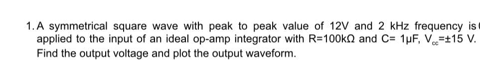 1. A symmetrical square wave with peak to peak value of 12V and 2 kHz frequency isc
applied to the input of an ideal op-amp integrator with R=100kN and C= 1µF, V=±15 V.
Find the output voltage and plot the output waveform.
