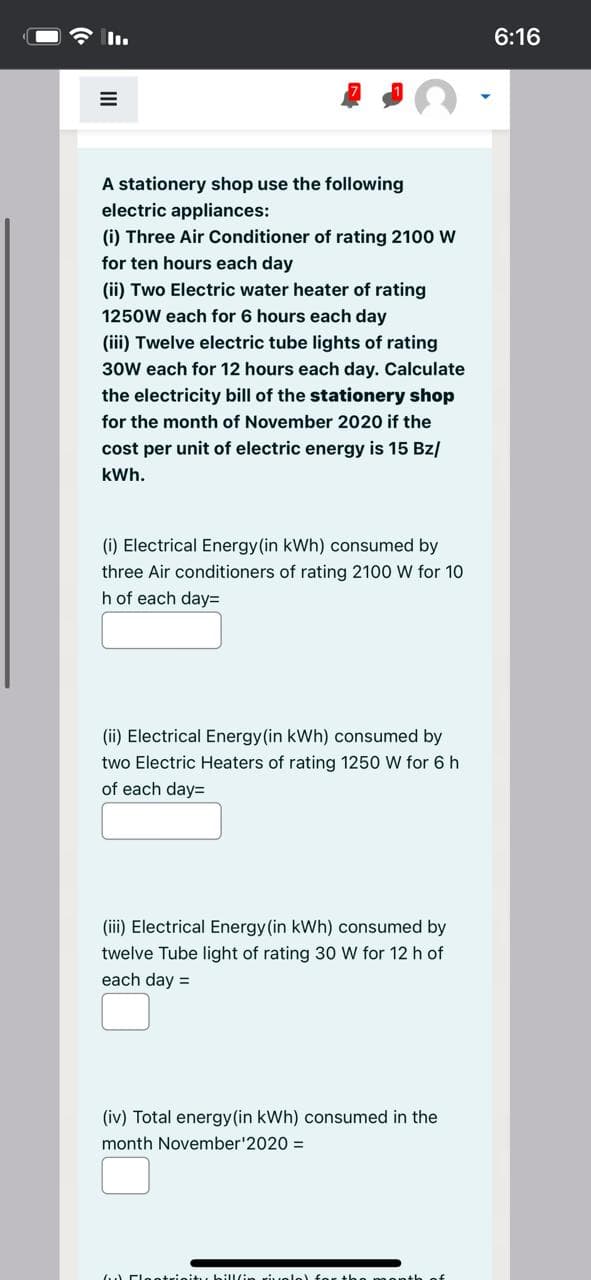 In.
6:16
A stationery shop use the following
electric appliances:
(i) Three Air Conditioner of rating 2100 W
for ten hours each day
(ii) Two Electric water heater of rating
1250W each for 6 hours each day
(ii) Twelve electric tube lights of rating
30W each for 12 hours each day. Calculate
the electricity bill of the stationery shop
for the month of November 2020 if the
cost per unit of electric energy is 15 Bz/
kWh.
(i) Electrical Energy(in kWh) consumed by
three Air conditioners of rating 2100 W for 10
h of each day=
(ii) Electrical Energy(in kWh) consumed by
two Electric Heaters of rating 1250 W for 6h
of each day=
(iii) Electrical Energy (in kWh) consumed by
twelve Tube light of rating 30 W for 12 h of
each day =
(iv) Total energy(in kWh) consumed in the
month November'2020 =
Fleetricit s hill/in rivelel for t he
anth o
