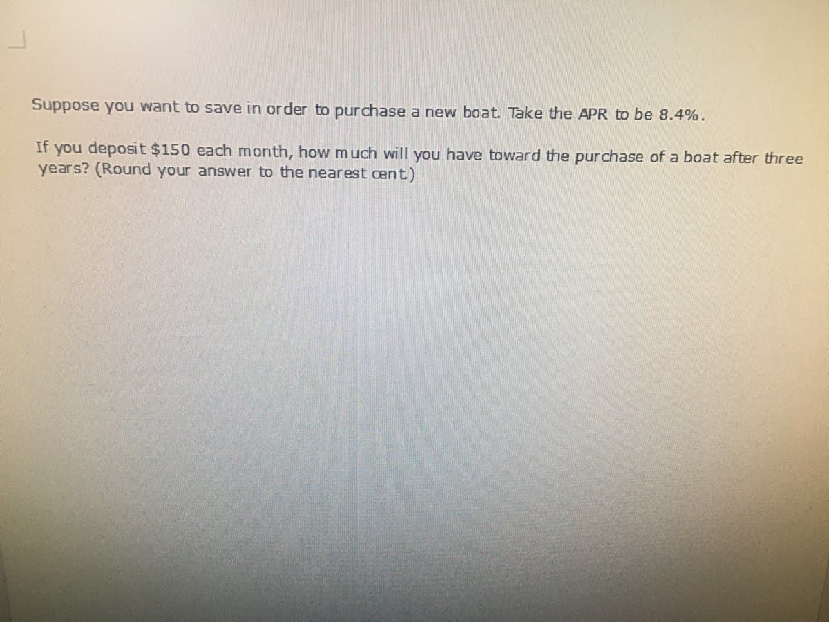 Suppose you want to save in order to purchase a new boat. Take the APR to be 8.4%.
If you deposit $150 each month, how much will you have toward the purchase of a boat after three
years? (Round your answer to the nearest cent)
