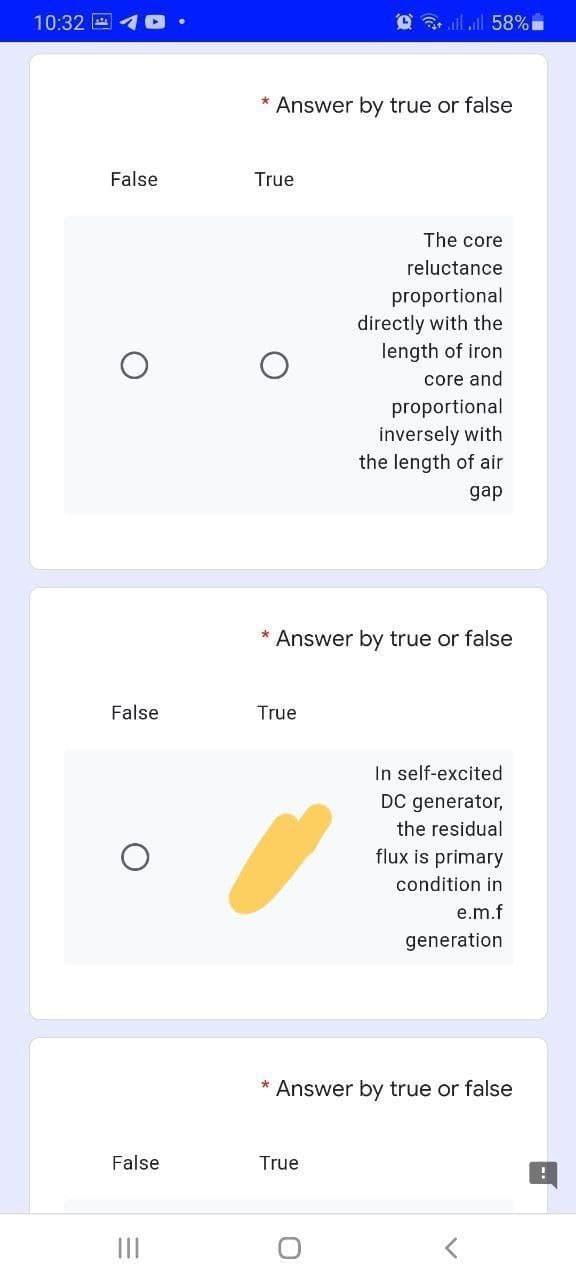 10:32 E
@ ll ll 58%
* Answer by true or false
False
True
The core
reluctance
proportional
directly with the
length of iron
core and
proportional
inversely with
the length of air
gap
* Answer by true or false
False
True
In self-excited
DC generator,
the residual
flux is primary
condition in
e.m.f
generation
* Answer by true or false
False
True
II
