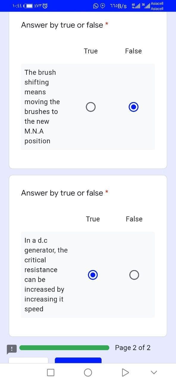 O 110B/s 6 l 36 l Asiacell
Asiacell
Answer by true or false *
True
False
The brush
shifting
means
moving the
brushes to
the new
M.N.A
position
Answer by true or false *
True
False
In a d.c
generator, the
critical
resistance
can be
increased by
increasing it
speed
Page 2 of 2
