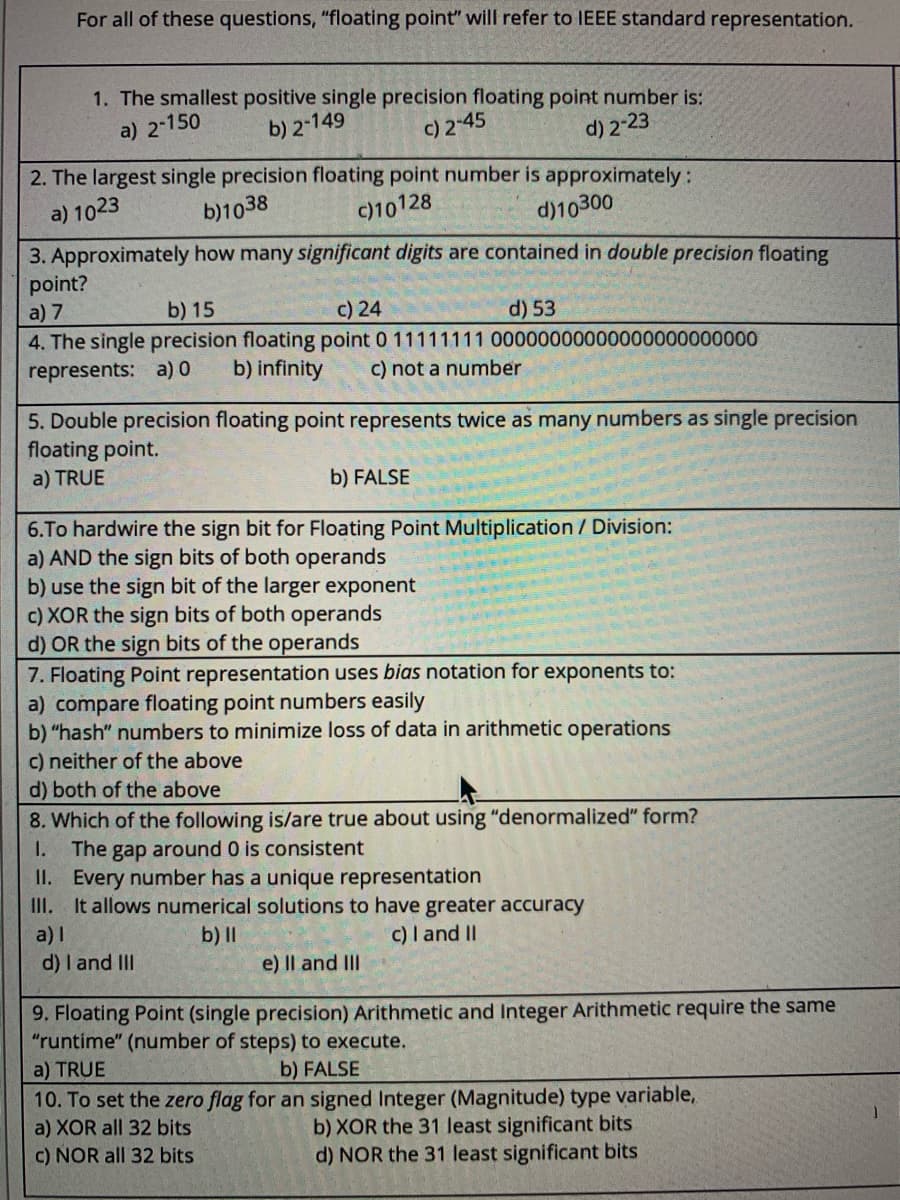 For all of these questions, "floating point" will refer to IEEE standard representation.
1. The smallest positive single precision floating point number is:
a) 2-150
b) 2-149
c) 2-45
d) 2-23
2. The largest single precision floating point number is approximately:
a) 1023
b)1038
c)10128
d)10300
3. Approximately how many significant digits are contained in double precision floating
point?
a) 7
b) 15
c) 24
4. The single precision floating point 0 11111111 00000000000000000000000
d) 53
represents: a) 0
b) infinity
c) not a number
5. Double precision floating point represents twice as many numbers as single precision
floating point.
a) TRUE
b) FALSE
6.To hardwire the sign bit for Floating Point Multiplication / Division:
a) AND the sign bits of both operands
b) use the sign bit of the larger exponent
c) XOR the sign bits of both operands
d) OR the sign bits of the operands
7. Floating Point representation uses bias notation for exponents to:
a) compare floating point numbers easily
b) "hash" numbers to minimize loss of data in arithmetic operations
c) neither of the above
d) both of the above
8. Which of the following is/are true about using "denormalized" form?
The gap around 0 is consistent
II. Every number has a unique representation
III. It allows numerical solutions to have greater accuracy
I.
a) I
b) II
c) I and II
d) I and II
e) Il and IlI
9. Floating Point (single precision) Arithmetic and Integer Arithmetic require the same
"runtime" (number of steps) to execute.
a) TRUE
b) FALSE
10. To set the zero flag for an signed Integer (Magnitude) type variable,
a) XOR all 32 bits
c) NOR all 32 bits
b) XOR the 31 least significant bits
d) NOR the 31 least significant bits
