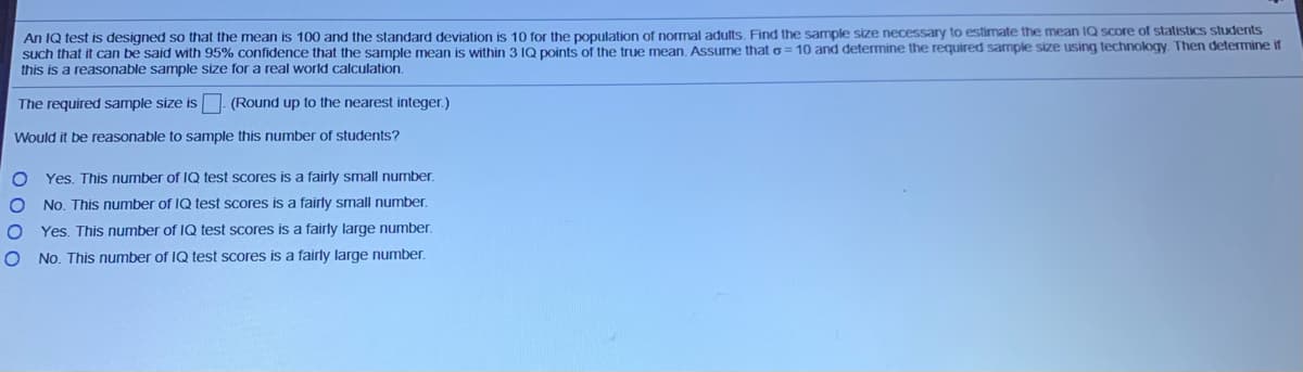 An IQ test is designed so that the mean is 100 and the standard deviation is 10 for the pOpulation of normal adults. Find the sample size necessary to estimate the mean IQ score of statistics students
such that it can be said with 95% confidence that the sample mean is within 3 IQ points of the true mean, Assume that o= 10 and determine the required sample size using technology. Then determine if
this is a reasonable sample size for a real world calculation.
The required sample size is - (Round up to the nearest integer.)
Would it be reasonable to sample this number of students?
O Yes. This number of IQ test scores is a fairly small number.
No. This number of IQ test scores is a fairly small number.
Yes. This number of IQ test scores is a fairly large number.
No. This number of IQ test scores is a fairly large number.
