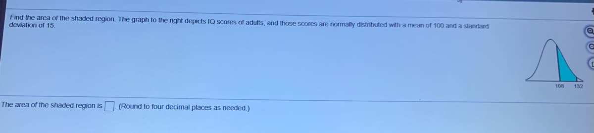 Find the area of the shaded region. The graph to the right depicts IQ Scores of adults, and those scores are normally distributed with a mean of 100 and a standard
deviation of 15.
108
132
The area of the shaded region is (Round to four decimal places as needed.)
