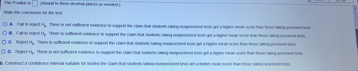 The P-value is
(Round to three decimal places as needed.)
State the conclusion for the test.
O A. Fail to reject Ho. There is not sufficient evidence to support the claim that students taking nonproctored tests get a higher mean score than those taking proctored tests.
O B. Fail to reject Ho. There is sufficient evidence to support the claim that students taking nonproctored tests get a higher mean score than those taking proctored tests.
O C. Reject Ho. There is sufficient evidence to support the claim that students taking nonproctored tests get a higher mean score than those taking proctored tests.
O D. Reject Ho. There is not sufficient evidence to support the claim that students taking nonproctored tests get a higher mean score than those taking proctored tests.
b. Construct a confidence interval suitable for testina the claim that students takina nonproctored tests get a higher mean score than those takina proctored tests.
