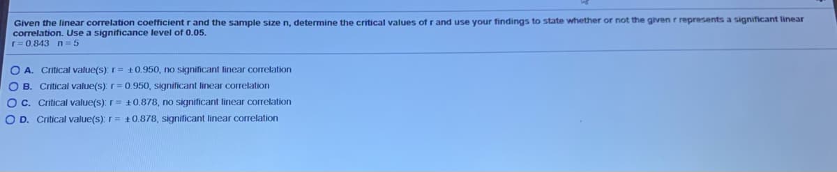 Given the linear correlation coefficient r and the sample size n, determine the critical values of r and use your findings to state whether or not the given r represents a significant linear
correlation. Use a significance level of 0.05.
r= 0.843 n = 5
O A. Critical value(s): r= +0.950, no significant linear correlation
O B. Critical value(s): r= 0.950, significant linear correlation
OC. Critical value(s): r= ±0.878, no significant linear correlation
O D. Critical value(s): r= +0.878, significant linear correlation
