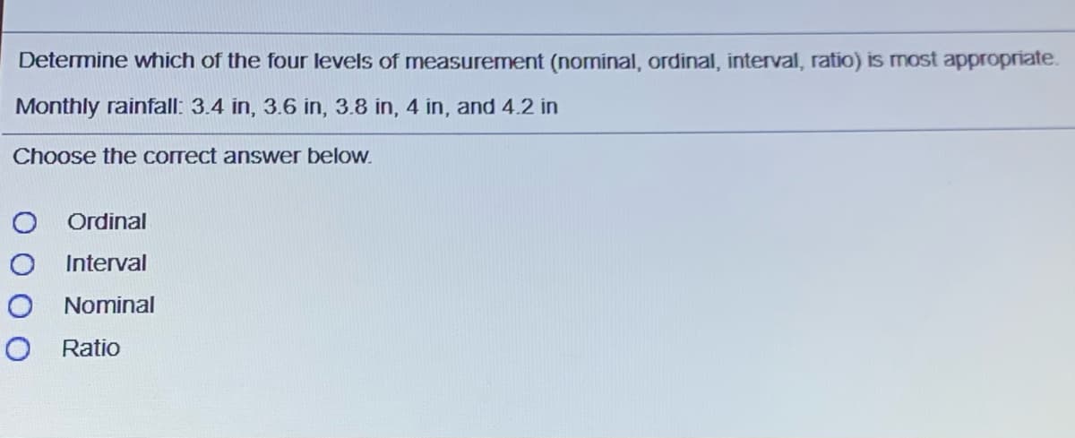 Determine which of the four levels of measurement (nominal, ordinal, interval, ratio) is most appropriate.
Monthly rainfall: 3.4 in, 3.6 in, 3.8 in, 4 in, and 4.2 in
Choose the correct answer below.
Ordinal
Interval
O Nominal
Ratio
