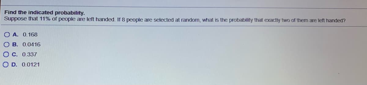 Find the indicated probability.
Suppose that 11% of people are left handed. If 8 people are selected at random, what is the probability that exactly two of them are left handed?
O A. 0.168
O B. 0.0416
O C. 0.337
O D. 0.0121
