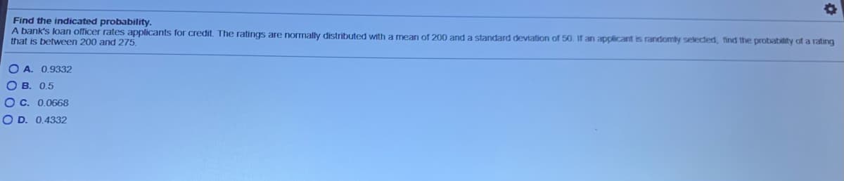 Find the indicated probability.
A bank's loan officer rates applicants for credit. The ratings are normally distributed with a mean of 200 and a standard deviation of 50. If an applicant is randomly selected, find the probability of a rating
that is between 200 and 275.
O A. 0,9332
O B. 0,5
O C. 0.0668
O D. 0.4332
