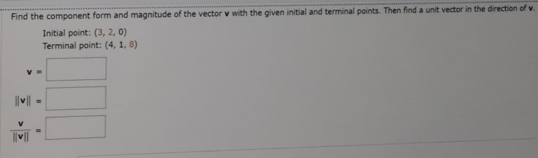 Find the component form and magnitude of the vector v with the given initial and terminal points. Then find a unit vector in the direction of v.
Initial point: (3, 2, 0)
Terminal point: (4, 1, 8)
v =
%3D
