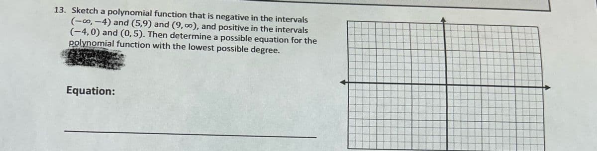 13. Sketch a polynomial function that is negative in the intervals
(-0,-4) and (5,9) and (9,00), and positive in the intervals
(-4,0) and (0,5). Then determine a possible equation for the
polynomial function with the lowest possible degree.
Equation: