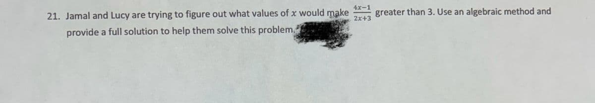 4x-1
2x+3
21. Jamal and Lucy are trying to figure out what values of x would make +3 greater than 3. Use an algebraic method and
provide a full solution to help them solve this problem.