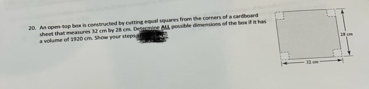 20. An open-top box is constructed by cutting equal squares from the corners of a cardboard
sheet that measures 32 cm by 28 cm. Determine ALL possible dimensions of the box if it has
a volume of 1920 cm. Show your steps.
32 cm
28 cm