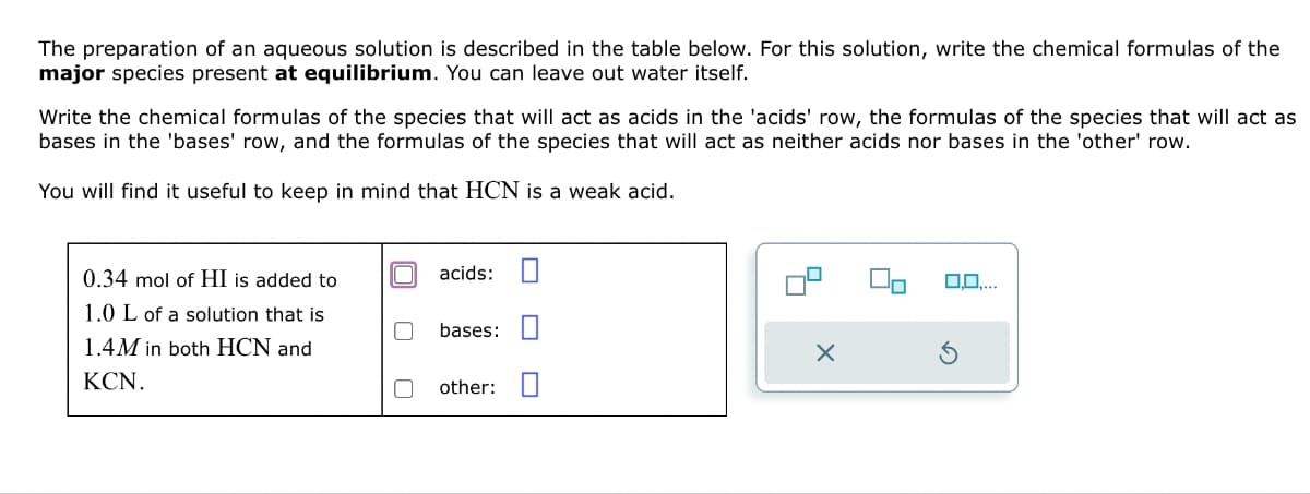 The preparation of an aqueous solution is described in the table below. For this solution, write the chemical formulas of the
major species present at equilibrium. You can leave out water itself.
Write the chemical formulas of the species that will act as acids in the 'acids' row, the formulas of the species that will act as
bases in the 'bases' row, and the formulas of the species that will act as neither acids nor bases in the 'other' row.
You will find it useful to keep in mind that HCN is a weak acid.
0.34 mol of HI is added to
1.0 L of a solution that is
1.4M in both HCN and
KCN.
acids:
bases:
other: ☐
0,0,...