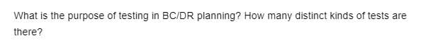 What is the purpose of testing in BC/DR planning? How many distinct kinds of tests are
there?