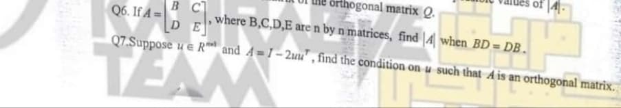 of |4|-
orthogonal matrix Q.
B C
Q6. If A =
D
where B,C,D,E are n by n matrices, find |4 when BD = DB.
Q7.Suppose u e R and A = I- 2uu' , find the condition on u such that A is an orthogonal matrix.
EAM
