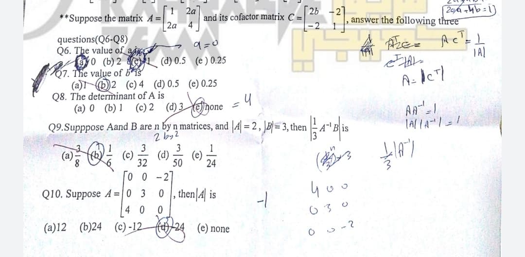 2a
**Suppose the matrix A =
2a
2b
and its cofactor matrix C =
|- 2
answer the following three
questions(Q6-Q8)
Q6. The value of ai
fayo (b) 2 L (d) 0.5 (e ) 0.25
Q7. The value of b*is
(a)b)2 (c) 4 (d) 0.5 (e) 0.25
Q8. The determinant of A is
(a) 0 (b) 1
9=0
(c) 2
(d) 3 enone
Q9.Supppose Aand B are n by n matrices, and |A = 2, B= 3, then
2 by2
3
(c)
32
3
(d)
(e)
50
24
-2
Q10. Suppose A = | 0 3
0 , then|4| is
4 0
(a)12 (b)24 (c) -12
fel)/24
(e) none
