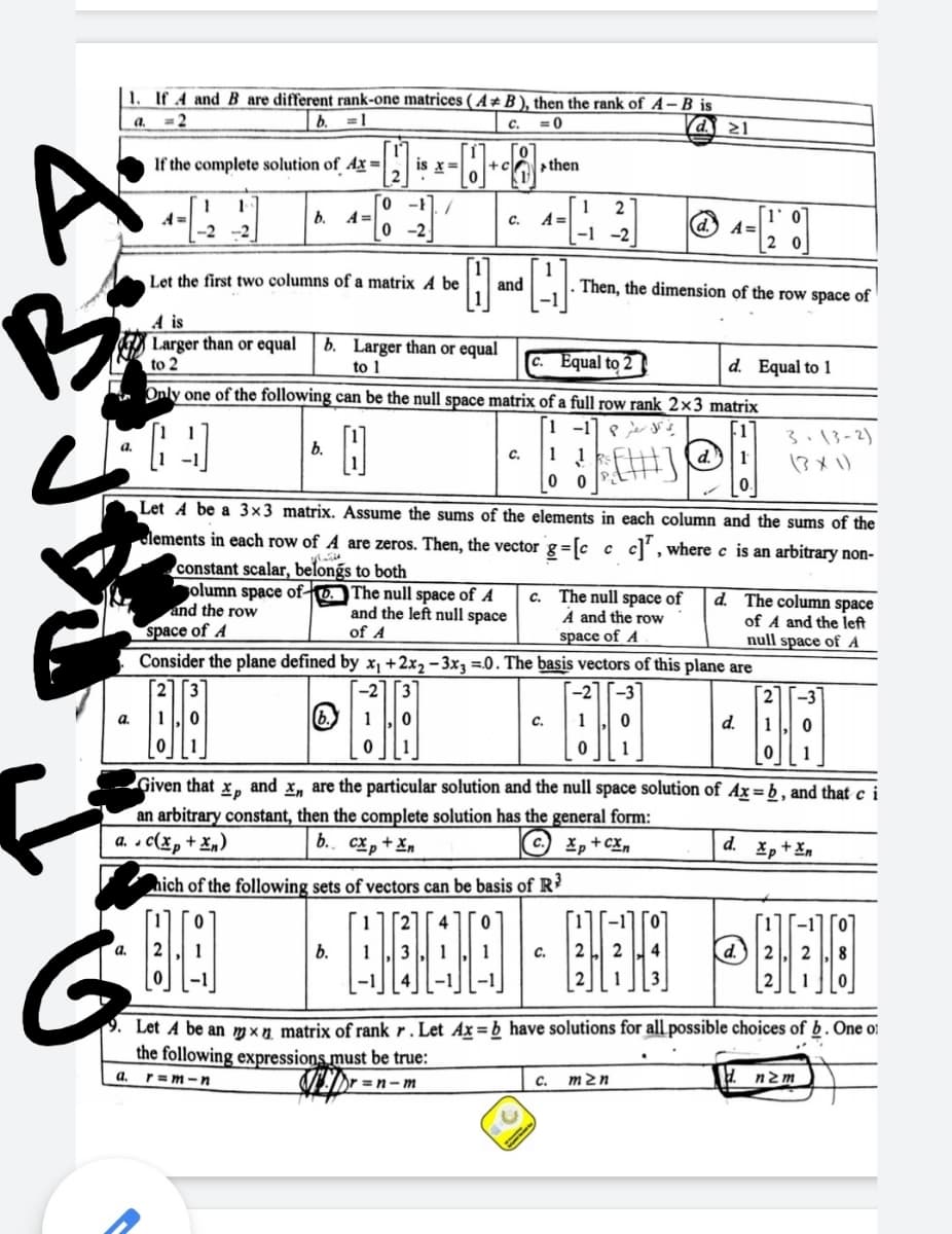 1. If 4 and B are different rank-one matrices ( A* B ), then the rank of A–B is
a.
= 2
b. =1
c.
= 0
(d. 21
If the complete solution of Ax =
is x=
then
o -1./
0 -2
|- a- O -
2
b.
A =
c.
A =
-1 -2
A =
2 0
-2 -2
1
Then, the dimension of the row space of
Let the first two columns of a matrix A be
and
A is
Larger than or equal
to 2
b. Larger than or equal
to 1
Equal to 2
d. Equal to 1
Only one of the following can be the null space matrix of a full row rank 2×3 matrix
3.13-2)
a.
b.
1 1
0 0
c.
d.
13x)
Let A be a 3x3 matrix. Assume the sums of the elements in each column and the sums of the
ulements in each row of A are zeros. Then, the vector g =[c c c,where c is an arbitrary non-
constant scalar, belongs to both
olumn space of-
and the row
The null space of A
and the left null space
c. The null space of
A and the row
space of A
d. The column space
of A and the left
null space of A
space of A
of A
Consider the plane defined by x, +2x2 - 3x3 =0. The basis vectors of this plane are
-3
d.
1
1
Given that
Xp
and
x, are the particular solution and the null space solution of Ax = b , and that c i
an arbitrary constant, then the complete solution has the general form:
a. c(xp
+ x„)
b.. cx, + Xn
Xp+cx,
d. Xp+ Xn
nich of the following sets of vectors can be basis of R?
G.
a,
b.
C.
Let A be an mxn matrix of rank r . Let Ax=b have solutions for all possible choices of b. One o!
the following expressions must be true:
a.
r=m-n
Or =n- m
C.
m2n
d nzm
