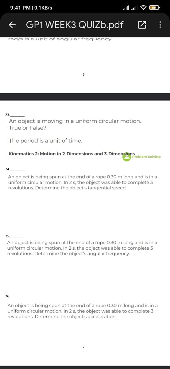 9:41 PM|0.1KB/s
GP1 WEEK3 QUIZ..pdf
rad/s is a unit ofangular frequency.
23.
An object is moving in a uniform circular motion.
True or False?
The period is a unit of time.
Kinematics 2: Motion in 2-Dimensions and 3-Dimensions
Problem Solving
24.
An object is being spun at the end of a rope 0.30 m long and is in a
uniform circular motion. In 2 s, the object was able to complete 3
revolutions. Determine the object's tangential speed.
25.
An object is being spun at the end of a rope 0.30 m long and is in a
uniform circular motion. In 2 s, the object was able to complete 3
revolutions. Determine the object's angular frequency.
26.
An object is being spun at the end of a rope 0.30 m long and is in a
uniform circular motion. In 2 s, the object was able to complete 3
revolutions. Determine the object's acceleration.
