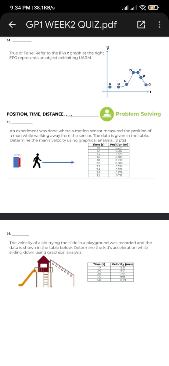 9:34 PM | 38.1KB/s
67
GP1 WEEK2 QUIZ.pdf
14.
True or False. Refer to the i vs t graph at the right
EFG represents an object exhibiting UARM
POSITION, TIME, DISTANCE....
Problem Solving
15.
An experiment was done where a motion sensor measured the position of
a man while walking away from the sensor. The data is given in the table.
Determine the man's velocity using graphical analysis. (2 pts)
Position (m)
0234
0.287
0.326
0388
0.430
0500
0.559
Time (s)
1.0
1.2
1.4
1.6
1.8
20
Sensor
2.2
24
26
28
0.622
0.679
0.731
16.
The velocity of a kid trying the slide in a playground was recorded and the
data is shown in the table below. Determine the kid's acceleration while
sliding down using graphical analysis.
O00000
Time (s)
1.0
Velocity (m/s)
-2.51
2.0
3.0
40
5.0
-5.01
-7.44
-9.95
-12.49
