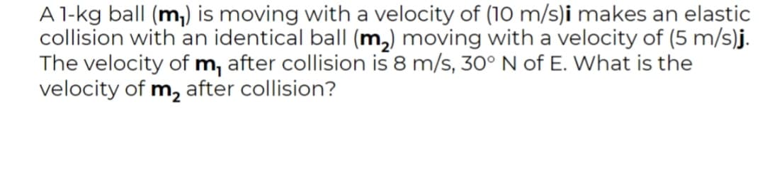 A 1-kg ball (m,) is moving with a velocity of (10 m/s)i makes an elastic
collision with an identical ball (m,) moving with a velocity of (5 m/s)j.
The velocity of m, after collision is 8 m/s, 30° N of E. What is the
velocity of m, after collision?
