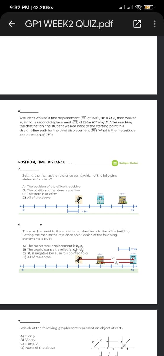 9:32 PM| 42.2KB/s
all l
GP1 WEEK2 QUIZ.pdf
A student walked a first displacement (D1) of 150m, 30° N of E, then walked
again for a second displacement (D2) of 230m, 60° W of N. After reaching
the destination, the student walked back to the starting point in a
straight-line path for the third displacement (D3). What is the magnitude
and direction of (D3)?
POSITION, TIME, DISTANCE....
Multiple Cholce
Setting the man as the reference point, which of the following
statements is true?
A) The position of the office is positive
B) The position of the store is positive
C) The store is at x=2m
D) All of the above
The man first went to the store then rushed back to the office building.
Setting the man as the reference point, which of the following
statements is true?
A) The man's total displacement is d,-d,
B) The total distance travelled is d,-jd,
cj d, is negative because it is pointed to -x
D) All of the above
= 1m
Which of the following graphs best represent an object at rest?
A) Il only
B) V only
C) Il and V
D) None of the above
