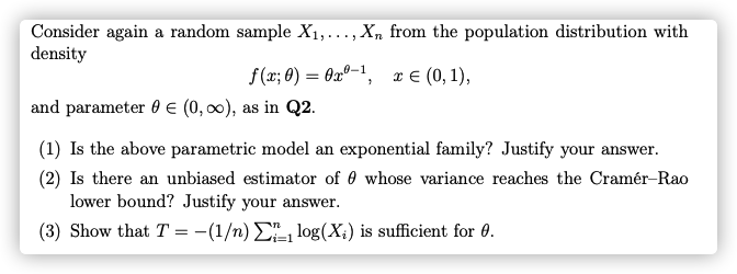 Consider again a random sample X1,..., Xn from the population distribution with
density
f (x; 0) = 0xº-1, x € (0, 1),
and parameter 0 E (0, 00), as in Q2.
(1) Is the above parametric model an exponential family? Justify your answer.
(2) Is there an unbiased estimator of 0 whose variance reaches the Cramér-Rao
lower bound? Justify your answer.
(3) Show that T = -(1/n) E log(X;) is sufficient for 0.
