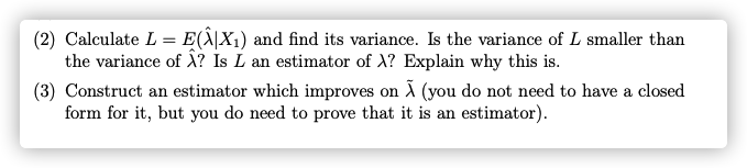 (2) Calculate L = E(Ä|X1) and find its variance. Is the variance of L smaller than
the variance of Ä? Is L an estimator of X? Explain why this is.
(3) Construct an estimator which improves on Ã (you do not need to have a closed
form for it, but you do need to prove that it is an estimator).
