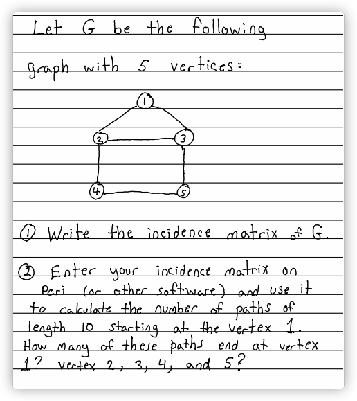 Let G be the following
graph with 5 vertises:
(4)
O Write the incidence matrix of G.
O Enter your incidence matrix on
for other software) and use it
to cakulate +the oumber ofpaths of
length 10 stacbing at the vertex 1.
How Many of these paths end at vertex
1? vertex 2, 3, 4, and5?
Pari
