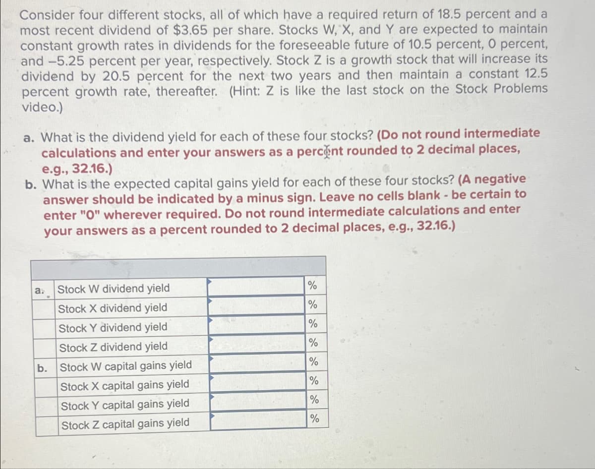 Consider four different stocks, all of which have a required return of 18.5 percent and a
most recent dividend of $3.65 per share. Stocks W, X, and Y are expected to maintain
constant growth rates in dividends for the foreseeable future of 10.5 percent, O percent,
and -5.25 percent per year, respectively. Stock Z is a growth stock that will increase its
dividend by 20.5 percent for the next two years and then maintain a constant 12.5
percent growth rate, thereafter. (Hint: Z is like the last stock on the Stock Problems
video.)
a. What is the dividend yield for each of these four stocks? (Do not round intermediate
calculations and enter your answers as a percent rounded to 2 decimal places,
e.g., 32.16.)
b. What is the expected capital gains yield for each of these four stocks? (A negative
answer should be indicated by a minus sign. Leave no cells blank - be certain to
enter "O" wherever required. Do not round intermediate calculations and enter
your answers as a percent rounded to 2 decimal places, e.g., 32.16.)
a.
Stock W dividend yield
%
Stock X dividend yield
%
Stock Y dividend yield
%
Stock Z dividend yield
%
b.
Stock W capital gains yield
%
Stock X capital gains yield
%
Stock Y capital gains yield
%
Stock Z capital gains yield
%