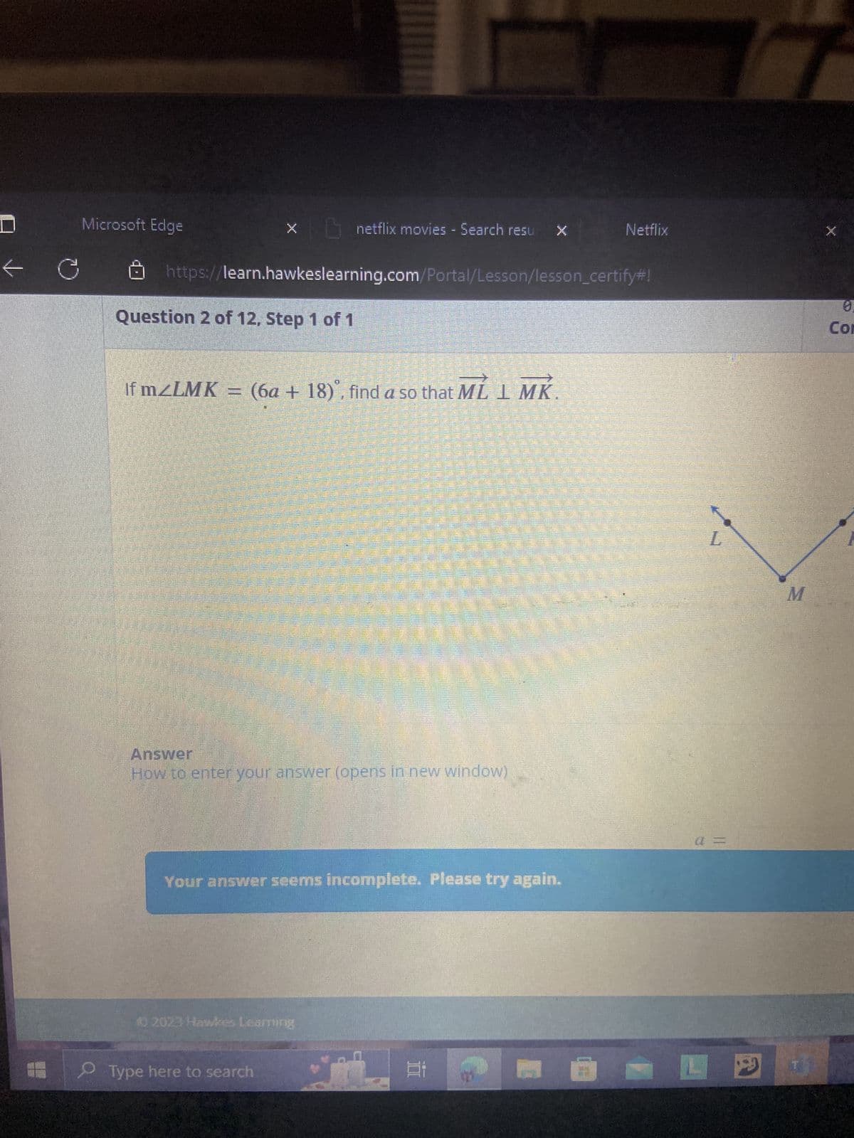 Q
Microsoft Edge
x netflix movies - Search resu
https://learn.hawkeslearning.com/Portal/Lesson/lesson_certify#!
Question 2 of 12, Step 1 of 1
patalkamakan t
CELEBR
© 2023 Hawkes Learning
Type here to search
Seat I
If m<LMK = (6a + 18), find a so that ML 1 MK
P
Answer
How to enter your answer (opens in new window)
Your answer seems incomplete. Please try again.
Et
Netflix
A
L
a =
D
M
0.
Con