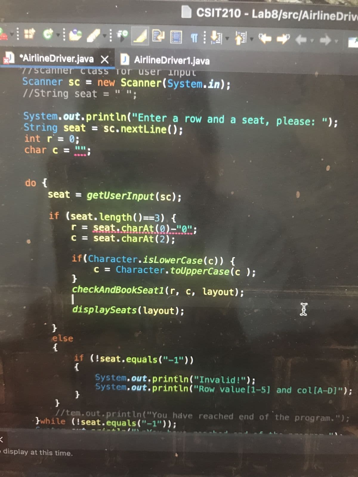 X
<
*AirlineDriver.java X D AirlineDriver1.java
77scanner class for user input
Scanner sc = new Scanner(System.in);
//String seat = "";
do {
System.out.println("Enter a row and a seat, please: ");
String seat = sc.nextLine();
int r = 0;
char c =
seat = getUserInput (sc);
if (seat.length()==3){
"}
}
r = seat.charAt(0)-"0";
c = seat.charAt(2);
if(Character.isLowerCase(c)) {
}
POTINH
c = Character.toUpperCase(c );
checkAndBookSeat1 (r, c, layout);
displaySeats (layout);
|
else
{
CSIT210 - Lab8/src/AirlineDrive
display at this time.
if (!seat.equals("-1"))
{
}
I
System.out.println("Invalid!");
System.out.println("Row value [1-5] and col[A-D]");
//tem.out.println("You have reached end of the program.");
while (!seat.equals("-1"));
----S
12