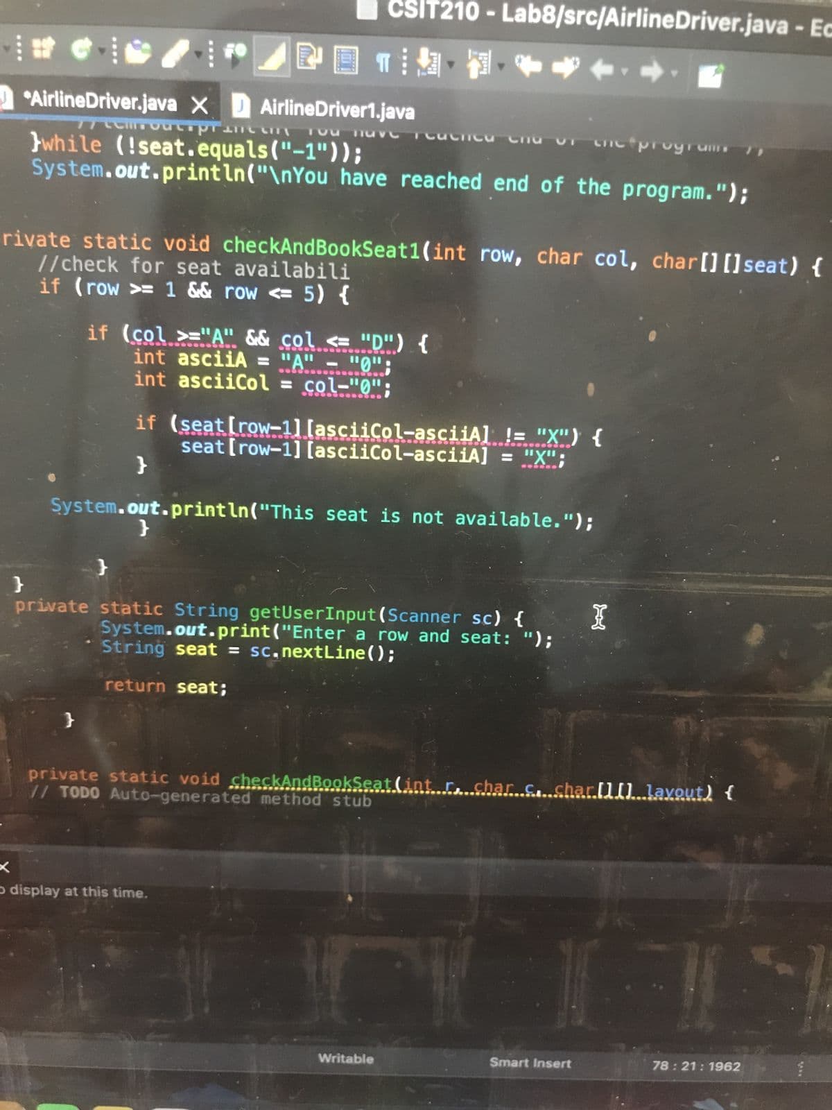 #A FO
AirlineDriver.java X AirlineDriver1.java
while (!seat.equals("-1"));
CSIT210 - Lab8/src/AirlineDriver.java - Ec
POTINH
77CCHIFOUcsprance ou have reachica Chu
System.out.println("\nYou have reached end of the program.");
}
rivate static void checkAndBookSeat1(int row, char col, char[] [] seat) {
//check for seat availabili
if (row >= 1 && row <= 5) {
if (col >="A" && col <= "D") {
int asciiA = "A" - "0";
int asciiCol = col="0";
}
System.out.println("This seat is not available.");
}
if (seat [row-1] [asciiCol-asciiA] != "X") {
seat [row-1] [asciiCol-asciiA] = "X";
}
}
private static String getUserInput (Scanner sc) {
System.out.print("Enter a row and seat: ");
* String seat = sc.nextLine();
return seat;
cnc progrunts
x
D display at this time.
Writable
private static void checkAndBookSeat (int r, char c. char[][].layout) {
// TODO Auto-generated method stub
I
Smart Insert
1
78:21: 1962