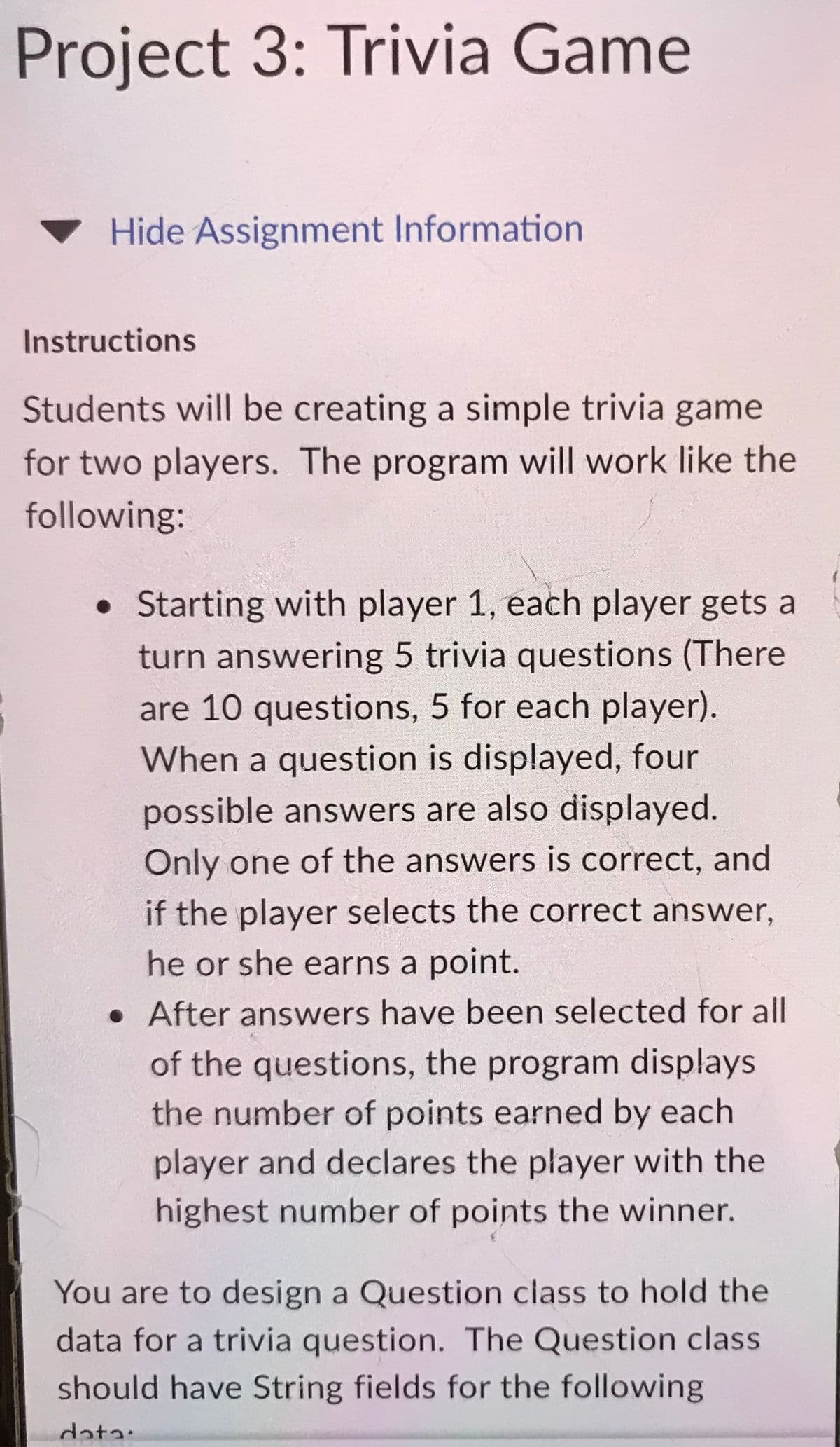 Project 3: Trivia Game
Hide Assignment Information
Instructions
Students will be creating a simple trivia game
for two players. The program will work like the
following:
. Starting with player 1, each player gets a
turn answering 5 trivia questions (There
are 10 questions, 5 for each player).
When a question is displayed, four
possible answers are also displayed.
Only one of the answers is correct, and
if the player selects the correct answer,
he or she earns a point.
. After answers have been selected for all
of the questions, the program displays
the number of points earned by each
player and declares the player with the
highest number of points the winner.
You are to design a Question class to hold the
data for a trivia question. The Question class
should have String fields for the following
data.