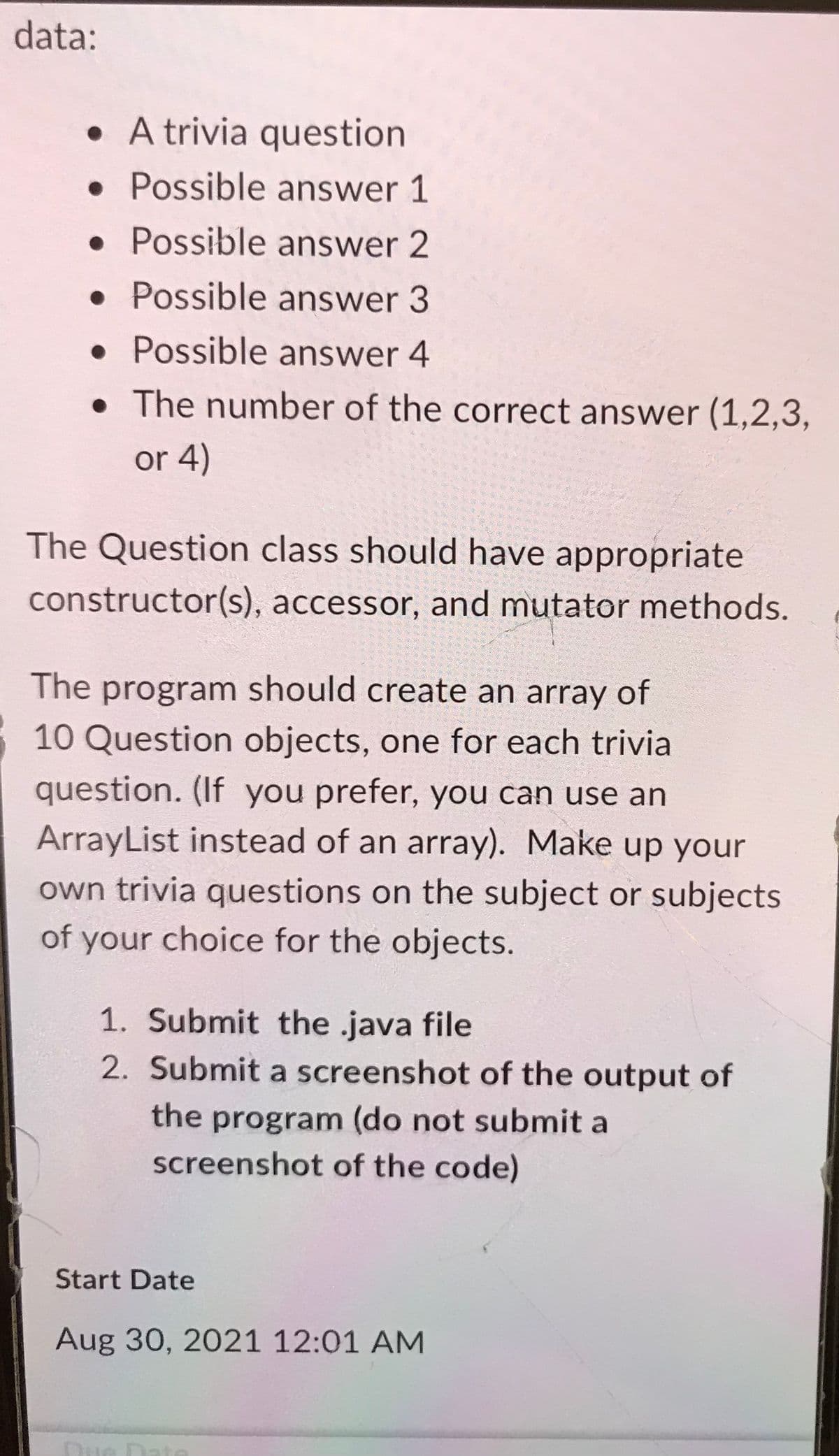 data:
• A trivia question
• Possible answer 1
• Possible answer 2
• Possible answer 3
• Possible answer 4
• The number of the correct answer (1,2,3,
or 4)
The Question class should have appropriate
constructor(s), accessor, and mutator methods.
The program should create an array of
10 Question objects, one for each trivial
question. (If you prefer, you can use an
ArrayList instead of an array). Make up your
own trivia questions on the subject or subjects
of your choice for the objects.
1. Submit the java file
2. Submit a screenshot of the output of
the program (do not submit a
screenshot of the code)
Start Date
Aug 30, 2021 12:01 AM
Due Date