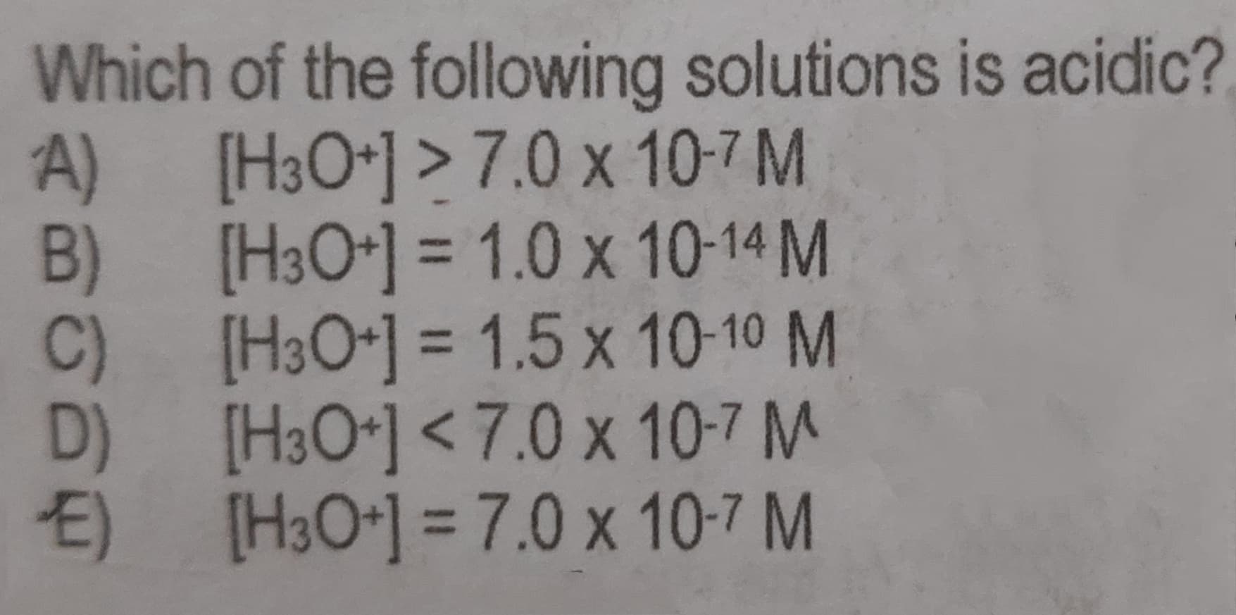 Which of the following solutions is acidic?
A) [H3O*] >7.0 x 10-7 M
B) [H3O*] = 1.0 x 10-14 M
C)
%3D
[H3O-] = 1.5 x 10-10 M
D)
%3D
O[H3O*] < 7.0 x 10-7 M
E)
[H3O*1 = 7.0 x 10-7 M
%3D
