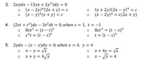 3. 2xydx – (3xy + 2y²)dy = 0
• (x- 2y)*(2x +y) = c
• (x - y)*(x + y) = c
• (x + 2y)(2x – y)* = c
O (x - 2y)* = c(2x + y)
4. (2st + t)ds - 3s²dt = 0,when s = 1, t = -1
O 8st = (s - t)²
o s't = (t - s)*
• 8st = (t – s)
o t= (t – s)
5. Zydx – (x – y)dy = 0, when x = 4, y = 4
• 1-y = V
• x+y = 4/5
O x+ 4y = Vĩ
O x- y = 4
