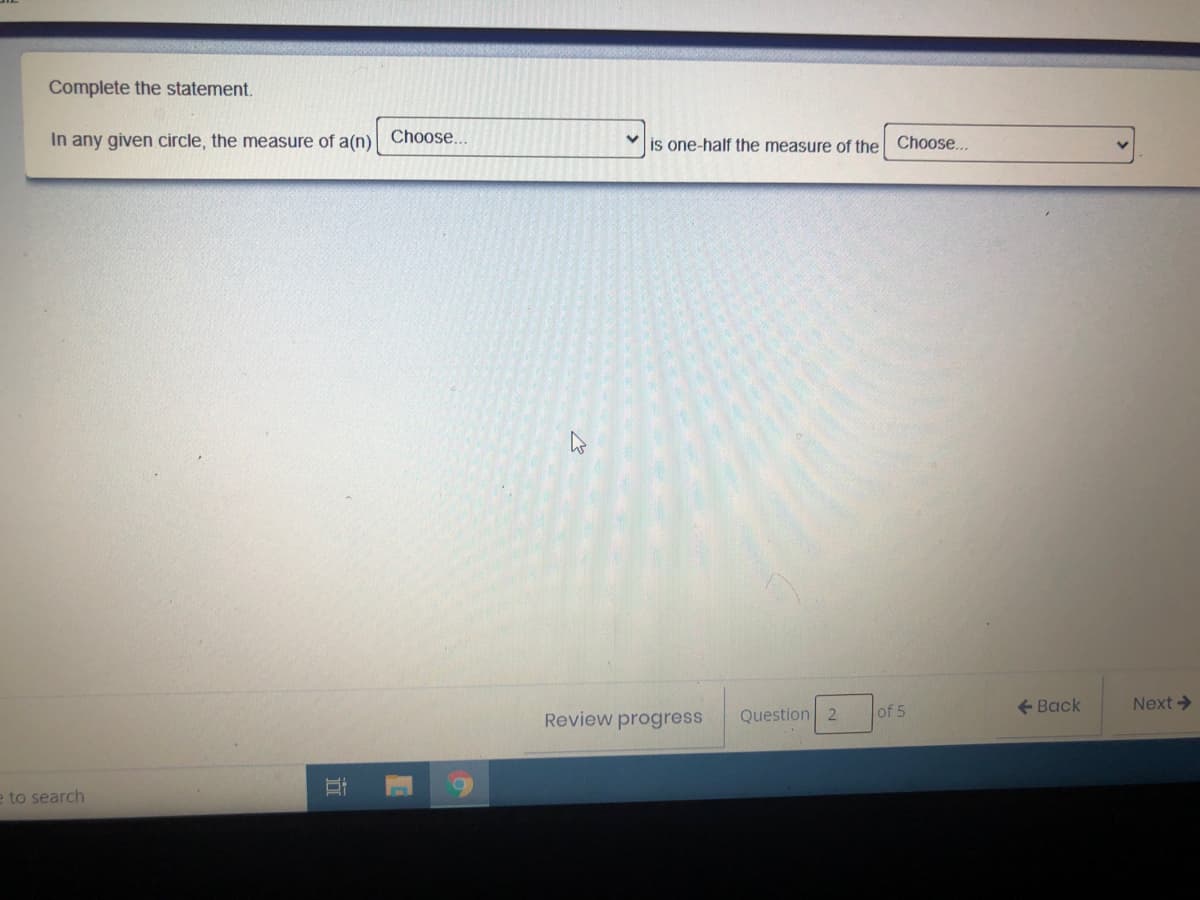 Complete the statement.
In any given circle, the measure of a(n)
Choose..
is one-half the measure of the Choose...
Question 2
of 5
+ Back
Next >
Review progress
e to search
立
