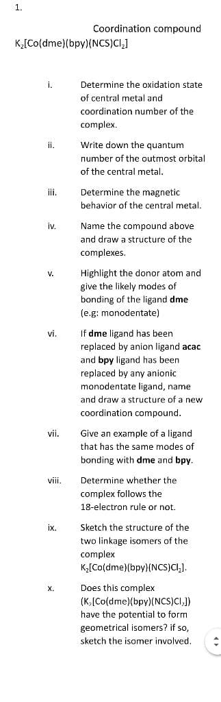 1.
K₂[Co(dme)(bpy) (NCS)Cl₂]
i.
ii.
iii.
iv.
V.
vi.
vii.
viii.
ix.
X.
Coordination compound
Determine the oxidation state
of central metal and
coordination number of the
complex.
Write down the quantum
number of the outmost orbital
of the central metal.
Determine the magnetic
behavior of the central metal.
Name the compound above.
and draw a structure of the
complexes.
Highlight the donor atom and
give the likely modes of
bonding of the ligand dme
(e.g: monodentate)
If dme ligand has been
replaced by anion ligand acac
and bpy ligand has been
replaced by any anionic
monodentate ligand, name
and draw a structure of a new
coordination compound.
Give an example of a ligand
that has the same modes of
bonding with dme and bpy.
Determine whether the
complex follows the
18-electron rule or not.
Sketch the structure of the
two linkage isomers of the
complex
K₂[Co(dme)(bpy) (NCS)CI₂].
Does this complex
(K. [Co(dme)(bpy) (NCS)CI,])
have the potential to form
geometrical isomers? if so,
sketch the isomer involved.